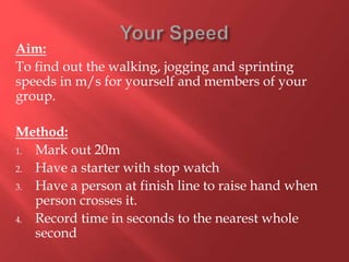 Aim:
To find out the walking, jogging and sprinting
speeds in m/s for yourself and members of your
group.
Method:
1. Mark out 20m
2. Have a starter with stop watch
3. Have a person at finish line to raise hand when
person crosses it.
4. Record time in seconds to the nearest whole
second
 
