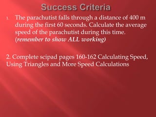 1. The parachutist falls through a distance of 400 m
during the first 60 seconds. Calculate the average
speed of the parachutist during this time.
(remember to show ALL working)
2. Complete scipad pages 160-162 Calculating Speed,
Using Triangles and More Speed Calculations
 