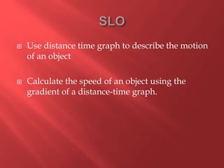  Use distance time graph to describe the motion
of an object
 Calculate the speed of an object using the
gradient of a distance-time graph.
 