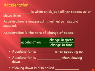 Acceleration is the rate of change of speed:
Acceleration
_____________is when an object either speeds up or
slows down.
timeinchange
speedinchange
onaccelerati 
Acceleration is measured in metres per second
squared, _______________
 Acceleration is ________ when speeding up.
 Acceleration is ___________ when slowing
down.
 Slowing down is also called ___________.
 