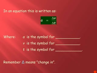 In an equation this is written as:
Where: a is the symbol for ___________.
v is the symbol for ___________.
t is the symbol for ____________.
Remember Δ means ”change in”.
t
v
a



 