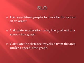  Use speed-time graphs to describe the motion
of an object
 Calculate acceleration using the gradient of a
speed-time graph
 Calculate the distance travelled from the area
under a speed-time graph
 