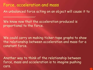 Force, acceleration and mass
An unbalanced force acting on an object will cause it to
_______________.
We know now that the acceleration produced is
proportional to the force.
We could carry on making ticker-tape graphs to show
the relationship between acceleration and mass for a
constant force.
Another way to think of the relationship between
force, mass and acceleration is to imagine pushing
cars.
 