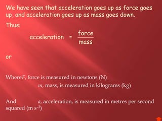 We have seen that acceleration goes up as force goes
up, and acceleration goes up as mass goes down.
Thus:
or
force
acceleration =
mass
WhereF, force is measured in newtons (N)
m, mass, is measured in kilograms (kg)
And a, acceleration, is measured in metres per second
squared (m s–2)
 