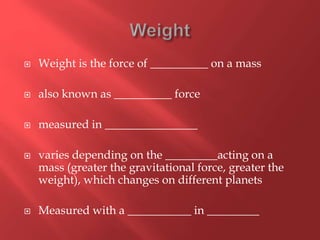  Weight is the force of __________ on a mass
 also known as __________ force
 measured in ________________
 varies depending on the _________acting on a
mass (greater the gravitational force, greater the
weight), which changes on different planets
 Measured with a ___________ in _________
 
