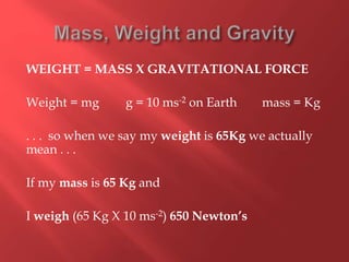 WEIGHT = MASS X GRAVITATIONAL FORCE
Weight = mg g = 10 ms-2 on Earth mass = Kg
. . . so when we say my weight is 65Kg we actually
mean . . .
If my mass is 65 Kg and
I weigh (65 Kg X 10 ms-2) 650 Newton’s
 