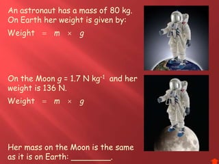 An astronaut has a mass of 80 kg.
On Earth her weight is given by:
gm Weight
On the Moon g = 1.7 N kg–1 and her
weight is 136 N.
Her mass on the Moon is the same
as it is on Earth: ________.
gm Weight
 