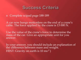  Complete scipad page 188-189
A car now hangs motionless on the end of a crane’s
cable. The force applied by the crane is 13 000 N.
Use the value of the crane’s force to determine the
mass of the car. Give an appropriate unit for you
answer.
In your answer, you should include an explanation of
the difference between mass and weight.
HINT: Gravity on earth is 10 ms-2 )
 