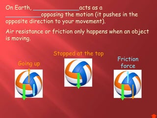 On Earth, _____________acts as a
__________opposing the motion (it pushes in the
opposite direction to your movement).
Air resistance or friction only happens when an object
is moving.
Friction
forceGoing up
Stopped at the top
 