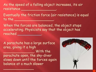 As the speed of a falling object increases, its air
resistance ________________.
Eventually the friction force (air resistance) is equal
to the __________________.
When the forces are balanced, the object stops
accelerating. Physicists say that the object has
reached ___________.
A parachute has a large surface
area, giving it a high
______________. With the
parachute open, the sky-diver
slows down until the forces again
balance at a much slower
______________
 