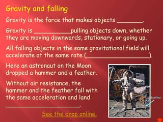 Gravity is the force that makes objects _______.
Gravity is __________pulling objects down, whether
they are moving downwards, stationary, or going up.
All falling objects in the same gravitational field will
accelerate at the same rate (_________________).
Gravity and falling
Here an astronaut on the Moon
dropped a hammer and a feather.
Without air resistance, the
hammer and the feather fall with
the same acceleration and land
____________________.
See the drop online.
feather
 