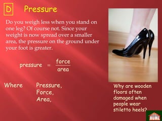 Where Pressure,
Force,
Area,
Do you weigh less when you stand on
one leg? Of course not. Since your
weight is now spread over a smaller
area, the pressure on the ground under
your foot is greater.

force
pressure
area
Why are wooden
floors often
damaged when
people wear
stiletto heels?
PressureD
 