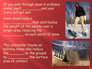 If you walk through snow in ordinary
shoes, you’ll _________and your
shoes will get wet.
Snow shoes have a
______________that distributes
the weight of the wearer over a
larger area, reducing the
__________ on each patch of snow.
The caterpillar tracks on
military tanks also reduce
the _______ on the ground
by __________ the surface
area of contact.
 