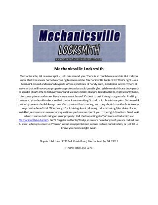 Mechanicsville Locksmith
Mechanicsville, VA is a cool spot – just look around you. There is so much to see and do. But did you
know that this area is home to amazing businesses like Mechanicsville Locksmith? That’s right – our
team of licensed and insured experts offers a plethora of handy auto, residential and commercial
servicesthatwill leaveyourpropertyasprotectedascouldpossiblybe.Whilewe don’thave bodyguards
to sendto yourhome to followyouaround,we can install solutions like deadbolts, high security locks,
intercom systems and more. Have a weapon at home? It’s best to put it away in a gun safe. And if you
owna car, youshouldmake sure that the locks are working. So call us for break in repairs. Commercial
propertyownersshouldalwaysuse safestoprotecttheirmoney, and they should consider how master
keys can be beneficial. Whether you’re thinking about rekeying locks or having file cabinet locks
installed,our team can answer any questions you have and point you in the right direction. Don’t wait
when it comes to locking up your property. Call the fast acting staff of licensed locksmiths at
MechanicsvilleLocksmith.Don’tforgetwe offer24/7help,so we are here for you if you are locked out.
Just call when you need us! You can set up an appointment, request a free consultation, or just let us
know you need us right away.
Dispatch Address: 7225 Bell Creek Road, Mechanicsville, VA 23111
Phone: (804) 242-0073
 