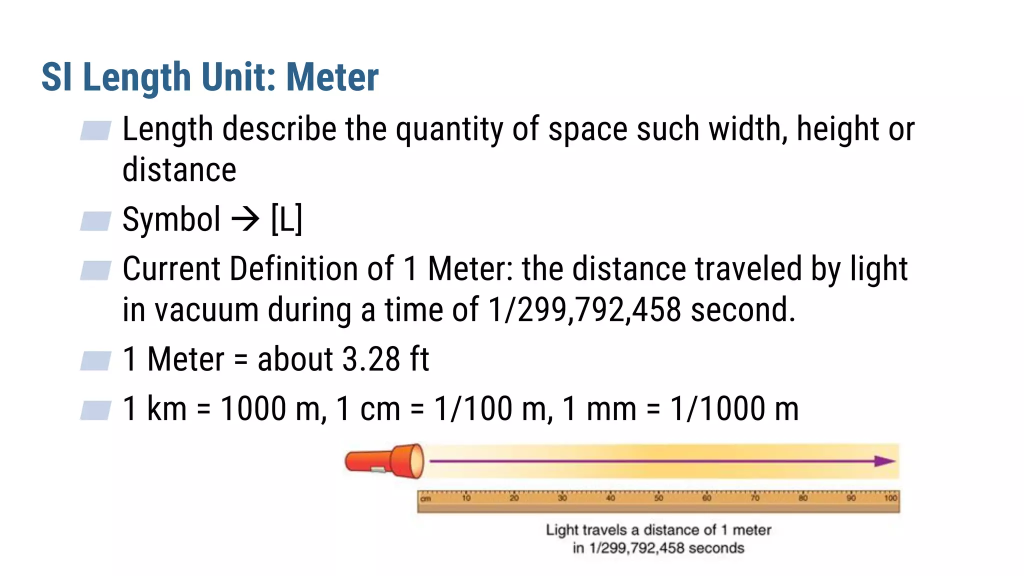 SI Length Unit: Meter
▰ Length describe the quantity of space such width, height or
distance
▰ Symbol  [L]
▰ Current Definition of 1 Meter: the distance traveled by light
in vacuum during a time of 1/299,792,458 second.
▰ 1 Meter = about 3.28 ft
▰ 1 km = 1000 m, 1 cm = 1/100 m, 1 mm = 1/1000 m
 