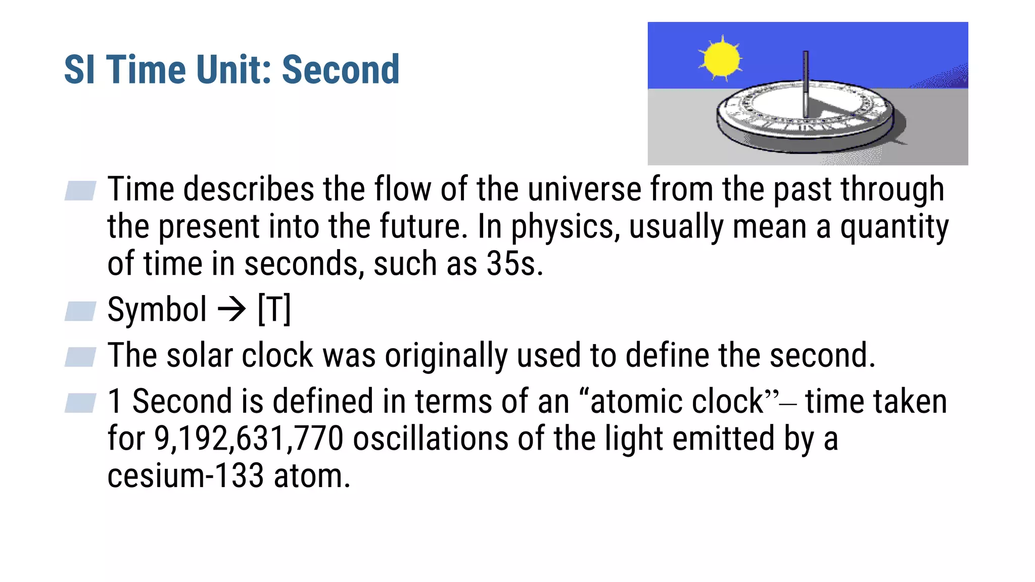 SI Time Unit: Second
▰ Time describes the flow of the universe from the past through
the present into the future. In physics, usually mean a quantity
of time in seconds, such as 35s.
▰ Symbol  [T]
▰ The solar clock was originally used to define the second.
▰ 1 Second is defined in terms of an “atomic clock”– time taken
for 9,192,631,770 oscillations of the light emitted by a
cesium-133 atom.
 