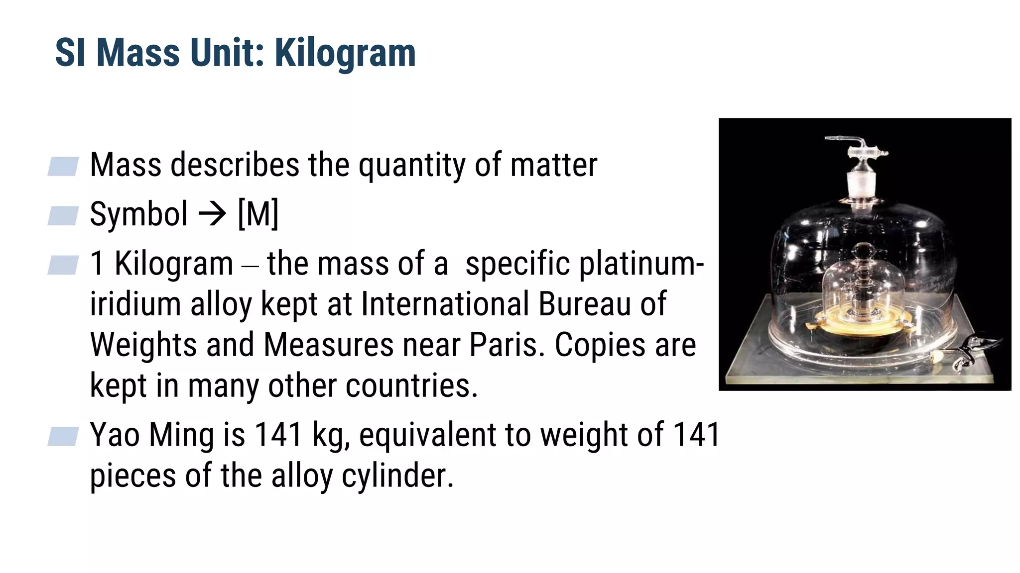 SI Mass Unit: Kilogram
▰ Mass describes the quantity of matter
▰ Symbol  [M]
▰ 1 Kilogram – the mass of a specific platinum-
iridium alloy kept at International Bureau of
Weights and Measures near Paris. Copies are
kept in many other countries.
▰ Yao Ming is 141 kg, equivalent to weight of 141
pieces of the alloy cylinder.
 