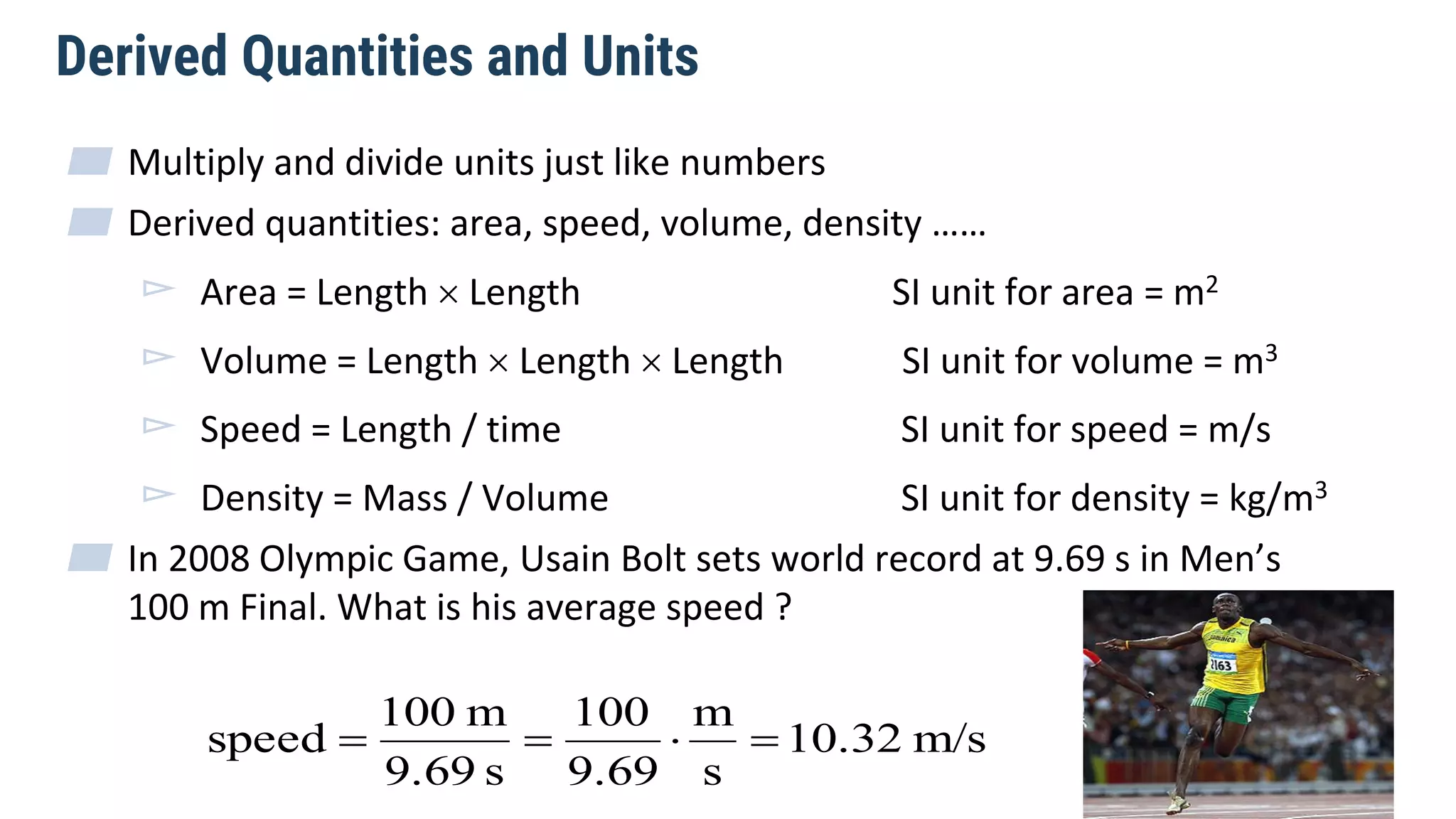 Derived Quantities and Units
▰ Multiply and divide units just like numbers
▰ Derived quantities: area, speed, volume, density ……
▻ Area = Length  Length SI unit for area = m2
▻ Volume = Length  Length  Length SI unit for volume = m3
▻ Speed = Length / time SI unit for speed = m/s
▻ Density = Mass / Volume SI unit for density = kg/m3
▰ In 2008 Olympic Game, Usain Bolt sets world record at 9.69 s in Men’s
100 m Final. What is his average speed ?
m/s10.32
s
m
9.69
100
s9.69
m100
speed 
 
