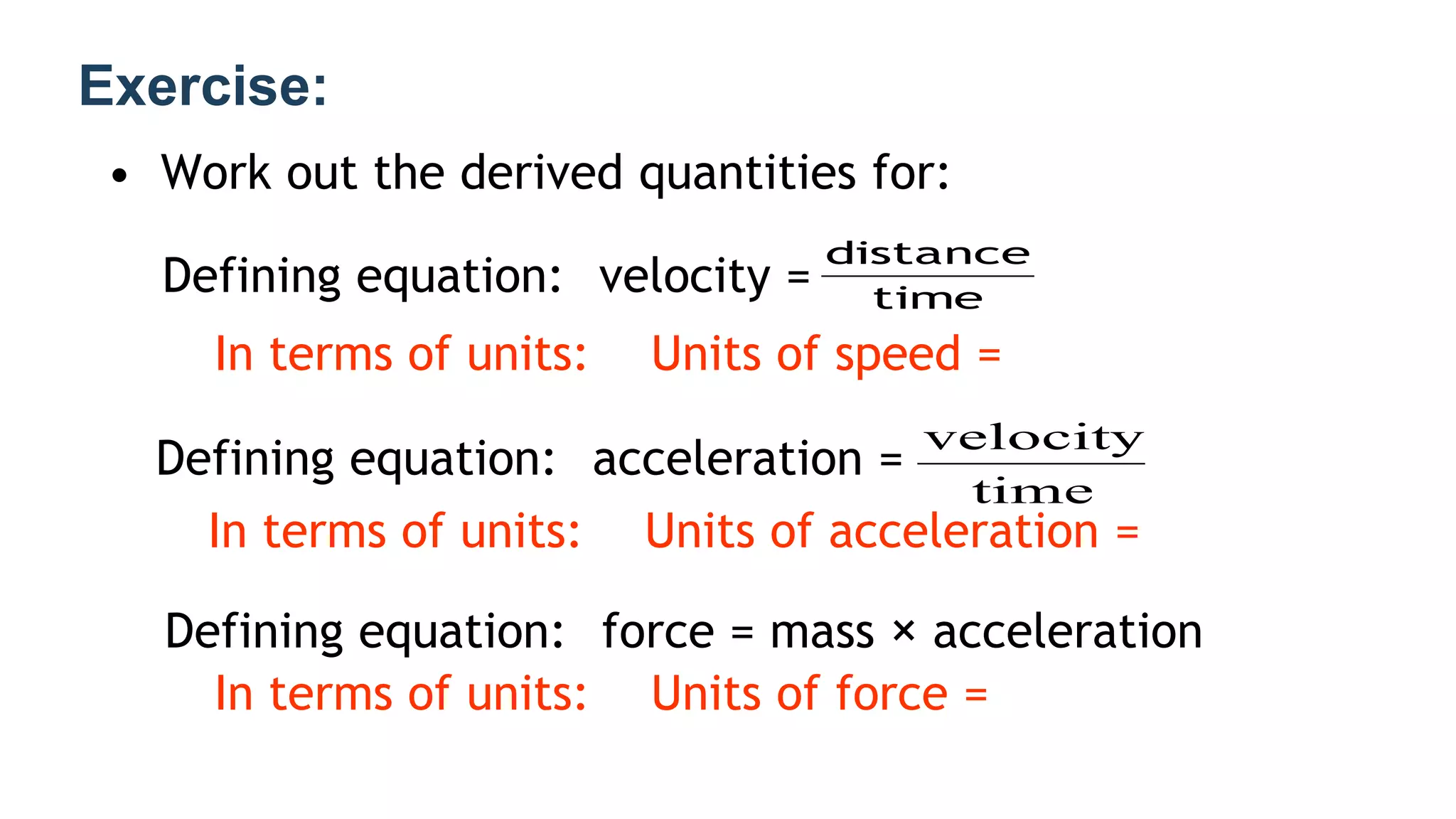 Exercise:
• Work out the derived quantities for:
Defining equation: velocity =
In terms of units: Units of speed =
Defining equation: acceleration =
In terms of units: Units of acceleration =
Defining equation: force = mass × acceleration
In terms of units: Units of force =
time
distance
time
velocity
 