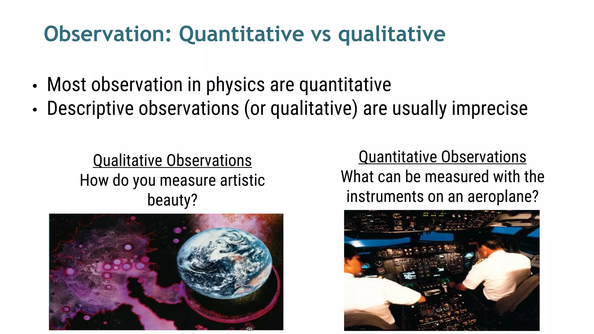 Quantitative Observations
What can be measured with the
instruments on an aeroplane?
Qualitative Observations
How do you measure artistic
beauty?
Observation: Quantitative vs qualitative
• Most observation in physics are quantitative
• Descriptive observations (or qualitative) are usually imprecise
 