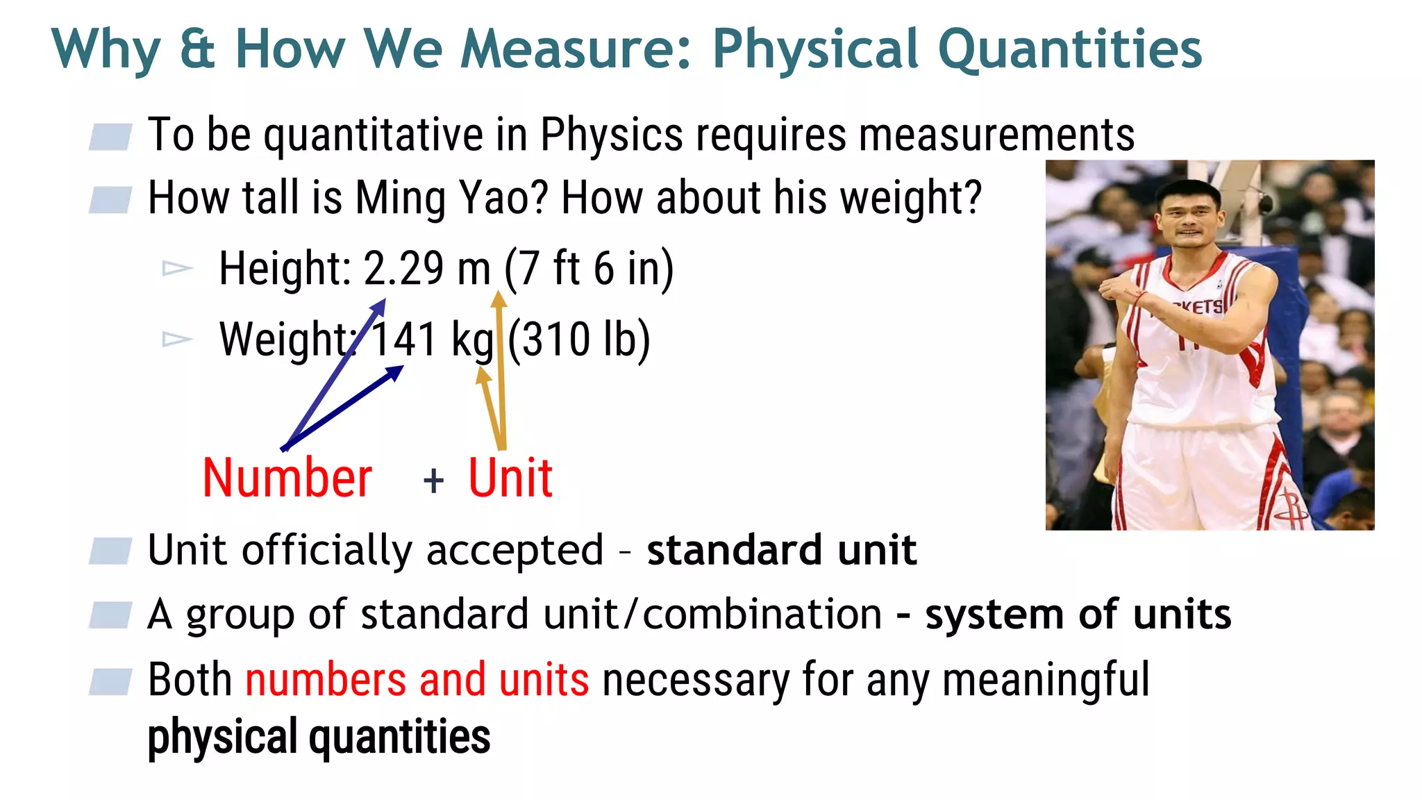 ▰ To be quantitative in Physics requires measurements
▰ How tall is Ming Yao? How about his weight?
▻ Height: 2.29 m (7 ft 6 in)
▻ Weight: 141 kg (310 lb)
Number + Unit
▰ Unit officially accepted – standard unit
▰ A group of standard unit/combination – system of units
▰ Both numbers and units necessary for any meaningful
physical quantities
Why & How We Measure: Physical Quantities
 