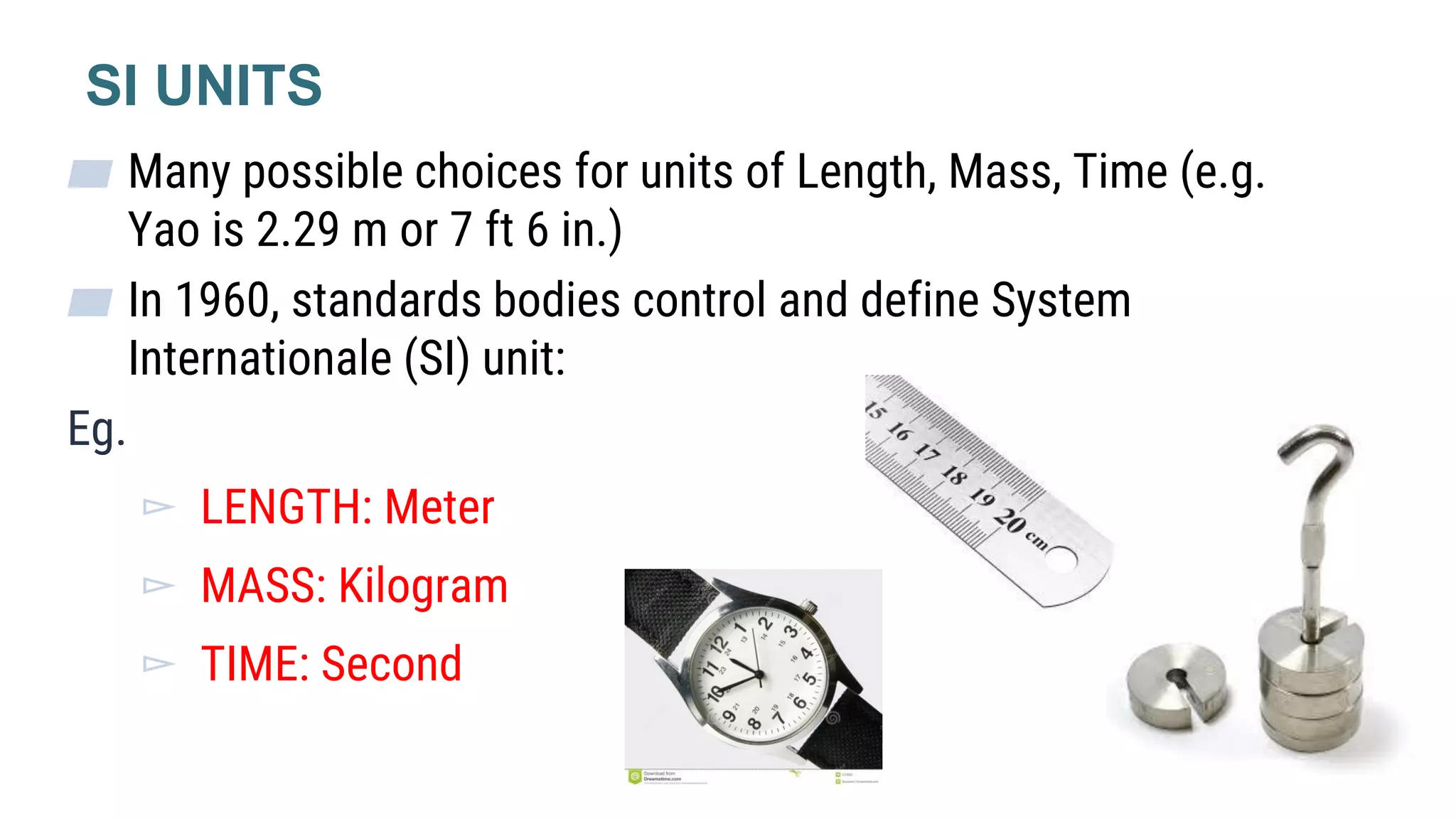 ▰ Many possible choices for units of Length, Mass, Time (e.g.
Yao is 2.29 m or 7 ft 6 in.)
▰ In 1960, standards bodies control and define System
Internationale (SI) unit:
Eg.
▻ LENGTH: Meter
▻ MASS: Kilogram
▻ TIME: Second
SI UNITS
 