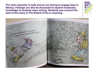 The main character is male and we are aiming to engage boys in literacy. Feelings can also be discussed to expand vocabulary knowledge of students when writing. Students may connect the start of this story to The Wizard of Oz or recycling. 