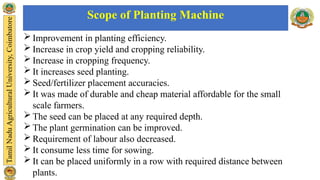  Improvement in planting efficiency.
 Increase in crop yield and cropping reliability.
 Increase in cropping frequency.
 It increases seed planting.
 Seed/fertilizer placement accuracies.
 It was made of durable and cheap material affordable for the small
scale farmers.
 The seed can be placed at any required depth.
 The plant germination can be improved.
 Requirement of labour also decreased.
 It consume less time for sowing.
 It can be placed uniformly in a row with required distance between
plants.
Scope of Planting Machine
 