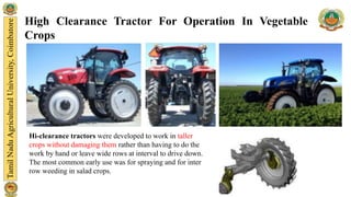 High Clearance Tractor For Operation In Vegetable
Crops
Hi-clearance tractors were developed to work in taller
crops without damaging them rather than having to do the
work by hand or leave wide rows at interval to drive down.
The most common early use was for spraying and for inter
row weeding in salad crops.
 