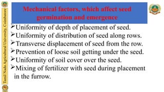 Mechanical factors, which affect seed
germination and emergence
Uniformity of depth of placement of seed.
Uniformity of distribution of seed along rows.
Transverse displacement of seed from the row.
Prevention of loose soil getting under the seed.
Uniformity of soil cover over the seed.
Mixing of fertilizer with seed during placement
in the furrow.
 