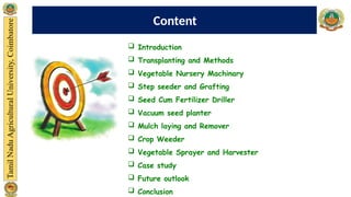  Introduction
 Transplanting and Methods
 Vegetable Nursery Machinary
 Step seeder and Grafting
 Seed Cum Fertilizer Driller
 Vacuum seed planter
 Mulch laying and Remover
 Crop Weeder
 Vegetable Sprayer and Harvester
 Case study
 Future outlook
 Conclusion
Content
 