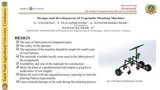 DESIGN
 The ease of fabrication of component parts.
 The safety of the operator
 The operation of the machine should be simple for small scale
or rural farmers.
 The materials available locally were used in the fabrication of
the components.
 Availability and cost of the materials for construction.
 Meter the plant at a predetermined rate/output (e.g.kg/ha or
seeds/meter of row length)
 Meter the seed with the required accuracy (spacing) to meet the
planting Pattern requirements.
 Cause minimal damage to the seed during the metering process.
 