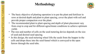 • The basic objective of planting operation is to put the plant and fertilizer in
rows at desired depth and plant to plant spacing, cover the plant with soil and
provide proper compaction over the plant.
• The recommended plant to plant spacing and depth of plant placement vary
from crop to crop and for different agroclimate conditions to achieve optimum
yields
• The size and number of cells on the seed metering device depends on the size
of seed and desired seed spacing.
• In this design, the seed metering wheel lifts the seeds from the hopper in the
cells and drops these into the seed funnel which is conveyed to the open
furrow through the seed tube.
Methodology
 