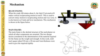 Mechanism
BEAM ENGINE:
When the crank AB rotates about A, the link CE pivoted at D
makes vertical reciprocating motion at end E. This is used to
convert rotary motion to reciprocating motion and vice versa. It
is also known as Crank and lever mechanism. This mechanism
is shown in the figure below.
MAIN FRAME:
The main frame is the skeletal structure of the seed planter on
which all other components are mounted. The two design
factors considered in the determination of the material required
for the frame are the weight and strength. In this work, mild
steel square tubeof 20 mm x 20 mm and 1mm thickness were
used to give the required rigidity
 