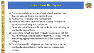 a) Promotion and strengthening of agricultural mechanization
through training, testing and demonstration
b) Post-harvest technology and management
c) Financial assistance or procurement subsidy for selected
agriculture machinery and equipment
d) Establishment of farm machinery banks for custom hiring by
small and marginal farmers
e) Establishing hi-tech and high productive equipment hub for
custom hiring enhancing farm productivity at village level by
introducing appropriate farm mechanization in selected
villages
f) Creating ownership of appropriate farm equipment among
small and marginal farmers in the eastern/ north eastern
regions
Research and Development
 