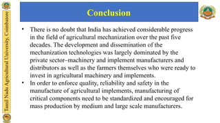 Conclusion
• There is no doubt that India has achieved considerable progress
in the field of agricultural mechanization over the past five
decades. The development and dissemination of the
mechanization technologies was largely dominated by the
private sector–machinery and implement manufacturers and
distributors as well as the farmers themselves who were ready to
invest in agricultural machinery and implements.
• In order to enforce quality, reliability and safety in the
manufacture of agricultural implements, manufacturing of
critical components need to be standardized and encouraged for
mass production by medium and large scale manufacturers.
 