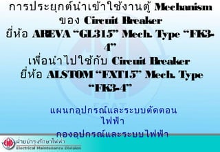 แผนกอุปกรณ์และระบบตัดตอน
ไฟฟ้า
กองอุปกรณ์และระบบไฟฟ้า
การประยุกต์นำาเข้าใช้งานตู้ Mechanism
ของ Circuit Breaker
ยี่ห้อ AREVA “GL315” Mech. Type “FK3-
4”
เพื่อนำาไปใช้กับ Circuit Breaker
ยี่ห้อ ALSTOM“FXT15” Mech. Type
“FK3-4”
 