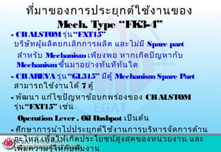 ที่มาของการประยุกต์ใช้งานของ
Mech. Type “FK3-4”
- CBALSTOMรุ่น“FXT15”
บริษัทผู้ผลิตยกเลิกการผลิต และไม่มี Spare part
สำาหรับ Mechanismเพียงพอ หากเกิดปัญหากับ
Mechanismขึ้นมาอย่างทันทีทันใด
- CBAREVA รุ่น“GL315” มีตู้ MechanismSpare Part
สามารถใช้งานได้ 7 ตู้
- พัฒนา แก้ไขปัญหาข้อบกพร่องของ CBALSTOM
รุ่น“FXT15” เช่น
Operation Lever, Oil Dashpot เป็นต้น
- ศึกษาการนำาไปประยุกต์ใช้งานการบริหารจัดการด้าน
อะไหล่ เพื่อให้เกิดประโยชน์สูงสุดของหน่วยงาน และ
เพิ่มความรู้ให้กับทีมงาน
2
 