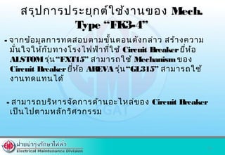 สรุปการประยุกต์ใช้งานของ Mech.
Type “FK3-4”
- จากข้อมูลการทดสอบตามขั้นตอนดังกล่าว สร้างความ
มั่นใจให้กับทางโรงไฟฟ้าที่ใช้ Circuit Breakerยี่ห้อ
ALSTOMรุ่น“FXT15” สามารถใช้ Mechanismของ
Circuit Breakerยี่ห้อ AREVA รุ่น“GL315” สามารถใช้
งานทดแทนได้
- สามารถบริหารจัดการด้านอะไหล่ของ Circuit Breaker
เป็นไปตามหลักวิศวกรรม
23
 