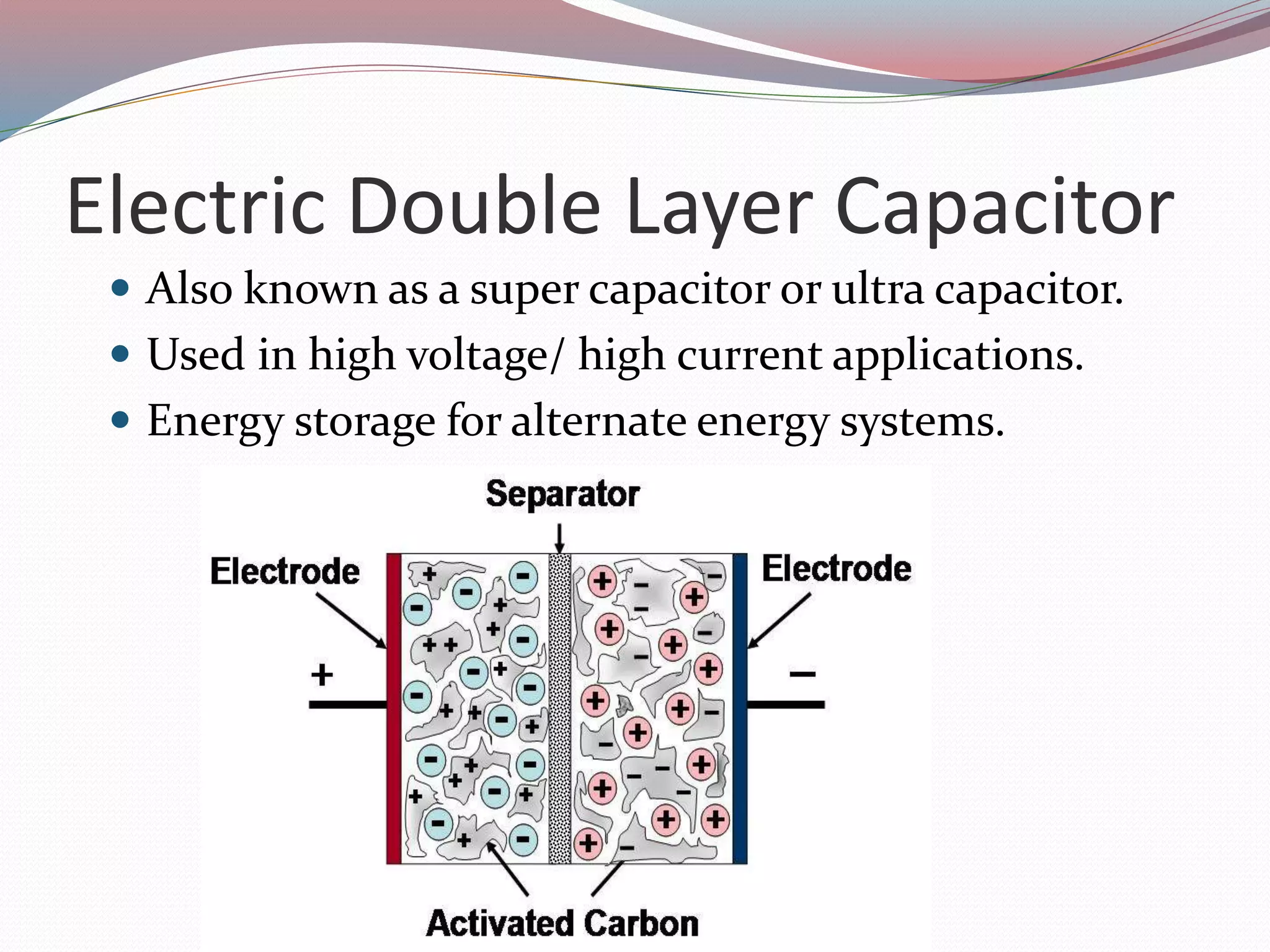 Electric Double Layer Capacitor
 Also known as a super capacitor or ultra capacitor.
 Used in high voltage/ high current applications.
 Energy storage for alternate energy systems.
 