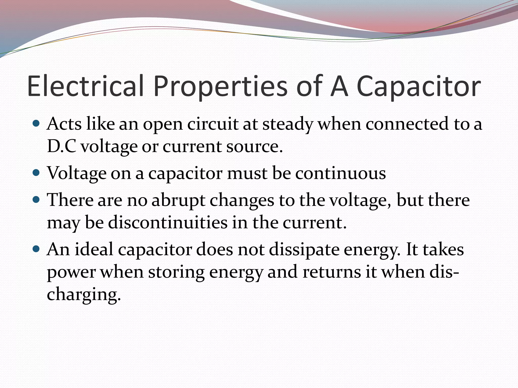 Electrical Properties of A Capacitor
 Acts like an open circuit at steady when connected to a
D.C voltage or current source.
 Voltage on a capacitor must be continuous
 There are no abrupt changes to the voltage, but there
may be discontinuities in the current.
 An ideal capacitor does not dissipate energy. It takes
power when storing energy and returns it when dis-
charging.
 