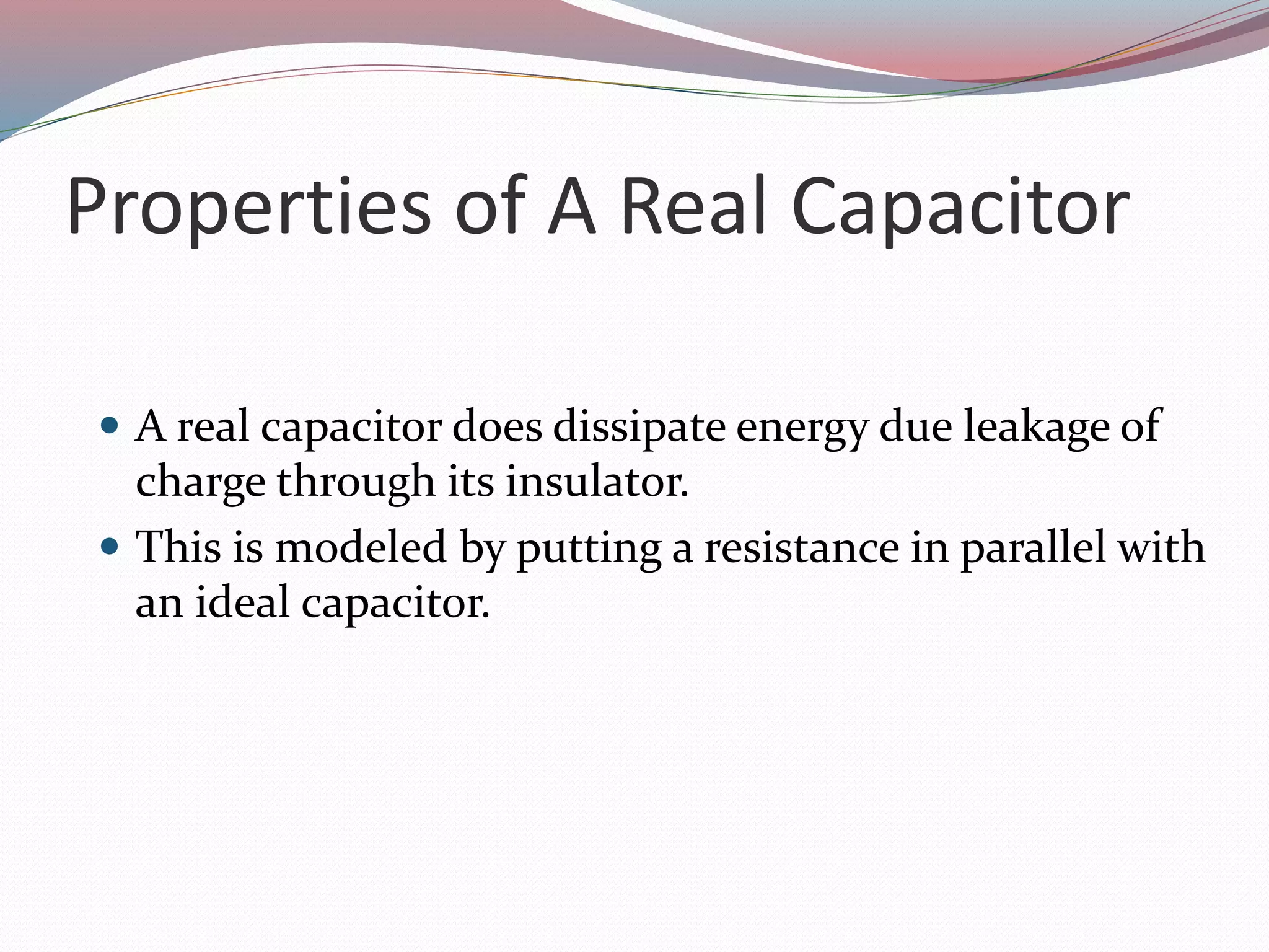 Properties of A Real Capacitor
 A real capacitor does dissipate energy due leakage of
charge through its insulator.
 This is modeled by putting a resistance in parallel with
an ideal capacitor.
 