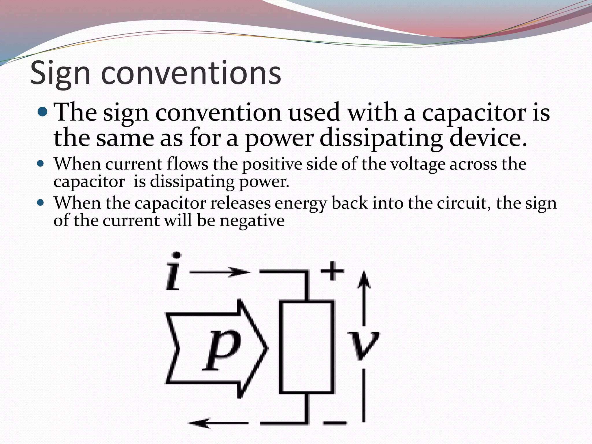 Sign conventions
 The sign convention used with a capacitor is
the same as for a power dissipating device.
 When current flows the positive side of the voltage across the
capacitor is dissipating power.
 When the capacitor releases energy back into the circuit, the sign
of the current will be negative
 