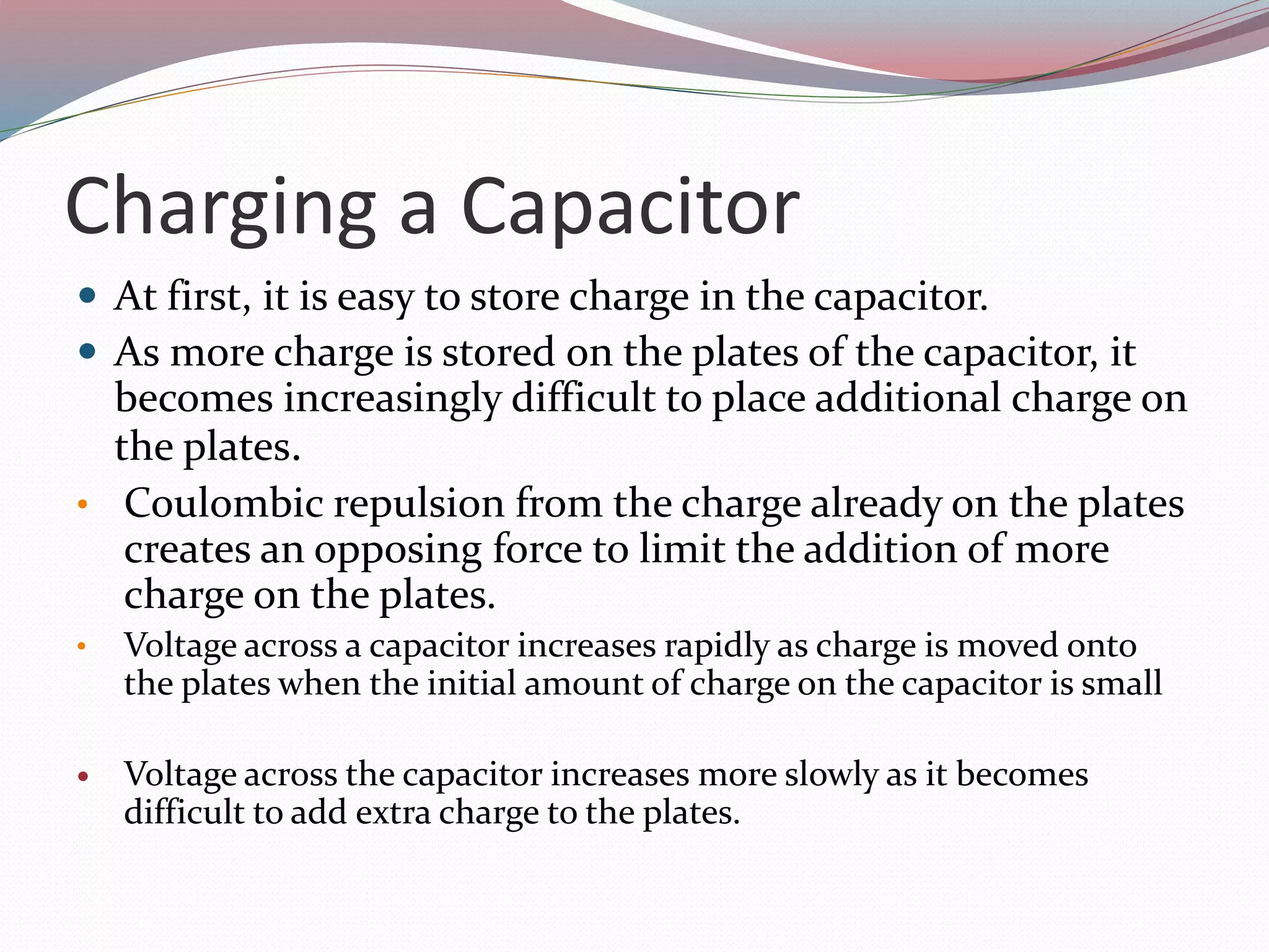 Charging a Capacitor
 At first, it is easy to store charge in the capacitor.
 As more charge is stored on the plates of the capacitor, it
becomes increasingly difficult to place additional charge on
the plates.
• Coulombic repulsion from the charge already on the plates
creates an opposing force to limit the addition of more
charge on the plates.
• Voltage across a capacitor increases rapidly as charge is moved onto
the plates when the initial amount of charge on the capacitor is small
 Voltage across the capacitor increases more slowly as it becomes
difficult to add extra charge to the plates.
 