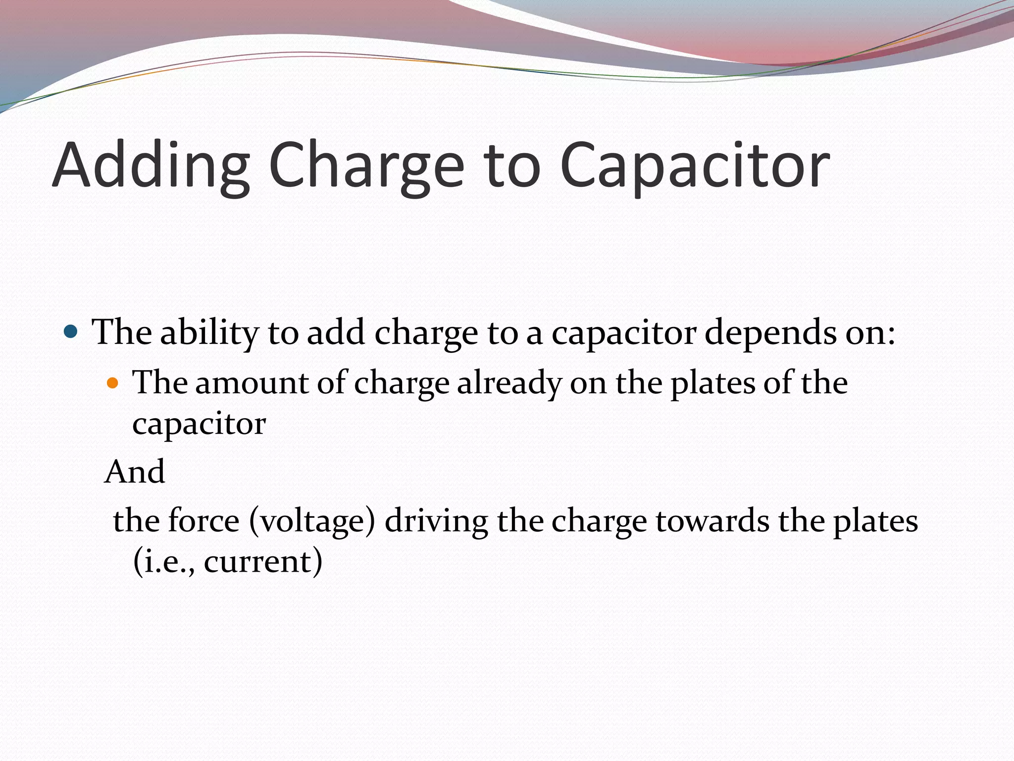 Adding Charge to Capacitor
 The ability to add charge to a capacitor depends on:
 The amount of charge already on the plates of the
capacitor
And
the force (voltage) driving the charge towards the plates
(i.e., current)
 