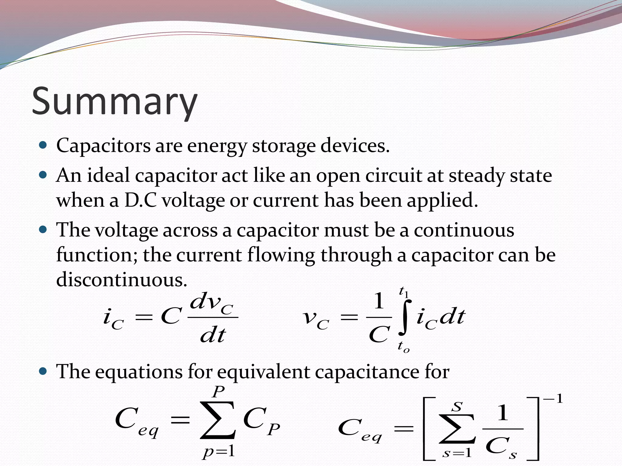 Summary
 Capacitors are energy storage devices.
 An ideal capacitor act like an open circuit at steady state
when a D.C voltage or current has been applied.
 The voltage across a capacitor must be a continuous
function; the current flowing through a capacitor can be
discontinuous.
 The equations for equivalent capacitance for

1
1
t
t
CC
C
C
o
dti
C
v
dt
dv
Ci
1
1
1








 
S
s s
eq
C
C

P
p
Peq CC
1
 