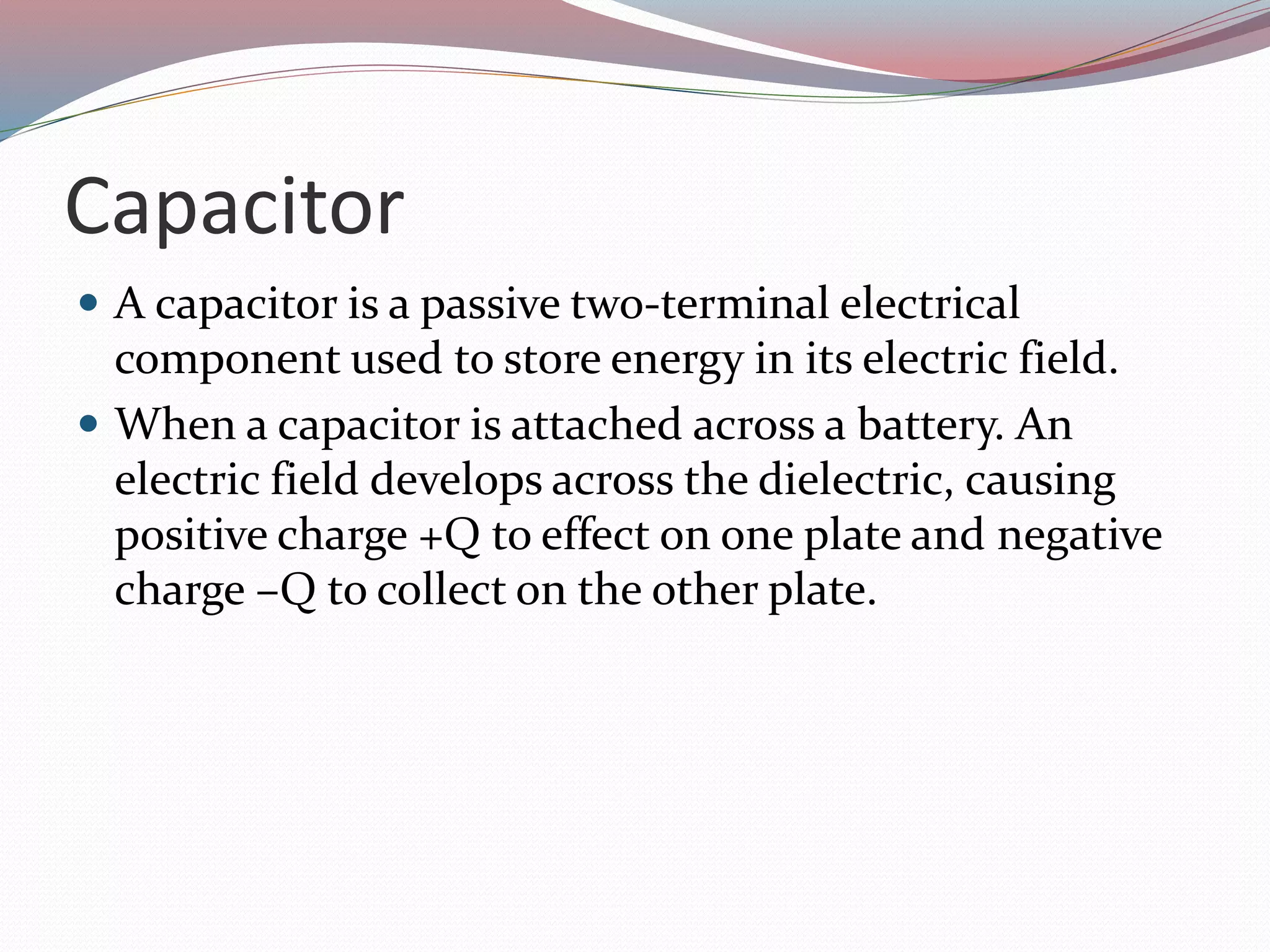 Capacitor
 A capacitor is a passive two-terminal electrical
component used to store energy in its electric field.
 When a capacitor is attached across a battery. An
electric field develops across the dielectric, causing
positive charge +Q to effect on one plate and negative
charge –Q to collect on the other plate.
 