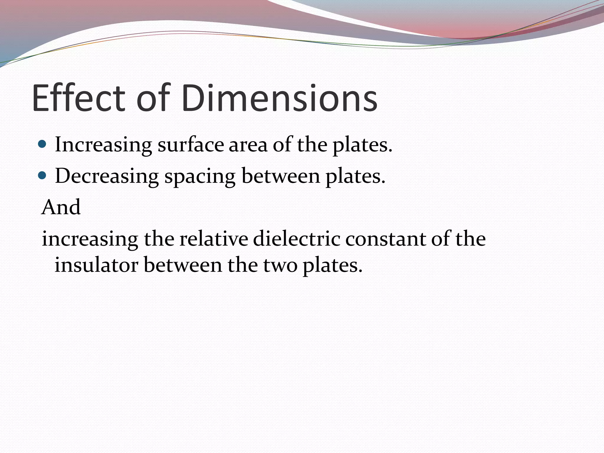 Effect of Dimensions
 Increasing surface area of the plates.
 Decreasing spacing between plates.
And
increasing the relative dielectric constant of the
insulator between the two plates.
 