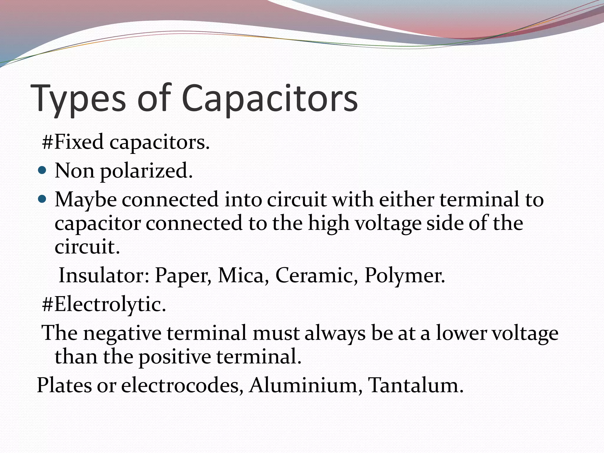 Types of Capacitors
#Fixed capacitors.
 Non polarized.
 Maybe connected into circuit with either terminal to
capacitor connected to the high voltage side of the
circuit.
Insulator: Paper, Mica, Ceramic, Polymer.
#Electrolytic.
The negative terminal must always be at a lower voltage
than the positive terminal.
Plates or electrocodes, Aluminium, Tantalum.
 