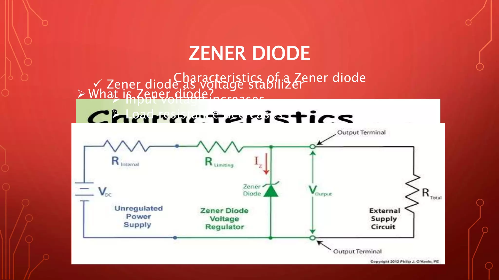 ZENER DIODE
What is Zener diode?
Equivalent circuit of a Zener diode
 Zener voltage
 Zener Resistance
Characteristics of a Zener diode
 Zener diode as voltage stabilizer
 Input voltage increases
 Load resistance decreases
 